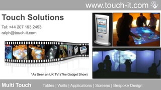 www.touch-it.com
Touch Solutions
Tel: +44 207 193 2453
ralph@touch-it.com




               *As Seen on UK TV! (The Gadget Show)


Multi Touch             Tables | Walls | Applications | Screens | Bespoke Design
                                      © Touch-It UK Ltd   Contact: sales@touch-it.com
 