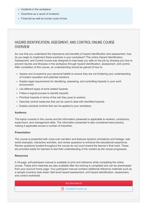 Incidents in the workplace
Downtime as a result of incidents
Financial as well as human costs of loss
So now that you understand the importance and benefits of hazard identification and assessment, how
do you begin to implement these practices in your workplace? This online Hazard Identification,
Assessment, and Control course was designed to help keep you safe on the job by showing you how to
prevent injuries and illnesses in the workplace through hazard identification, assessment, and control.
After completion of this course, an understanding should be gained of how to:
Assess and re-examine your personal beliefs to ensure they are not hindering your understanding
of incident causation and potential solutions
Explain legal requirements for identifying, assessing, and controlling hazards in your work
environment
List different types of work-related hazards
Follow a logical process to identify hazards
Prioritize hazards in terms of the risk they pose to workers
Describe control measures that can be used to deal with identified hazards
Explain practical controls that can be applied to your workplace
Audience
The topics covered in this course and the information presented is applicable to workers, contractors,
supervisors, and management alike. The information presented is also considered best practice,
making it applicable across a number of industries.
Presentation
The course is presented with voice-over narration and features dynamic animations and footage, real-
world examples, interactive activities, and review questions to enhance the educational experience.
Review questions located throughout the course do not count toward the learner’s final mark. These
are provided solely for learners to test their understanding of the content as the course progresses.
Resources
A 34-page .pdf participant manual is available to print and reference while completing the online
course. These print materials are also available after the training is completed and can be downloaded
from your account home page. Your participant manual contains additional reference materials such as
a sample inventory task sheet, field level hazard assessment, and hazard identification, assessment,
and control worksheet.
Buy Now $44.95Buy Now $44.95
 Complete Course List
HAZARD IDENTIFICATION, ASSESSMENT, AND CONTROL ONLINE COURSE
OVERVIEW
 