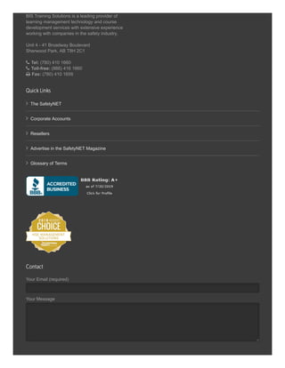 BIS Training Solutions is a leading provider of
learning management technology and course
development services with extensive experience
working with companies in the safety industry.
Unit 4 - 41 Broadway Boulevard
Sherwood Park, AB T8H 2C1
 Tel: (780) 410 1660
 Toll-free: (866) 416 1660
 Fax: (780) 410 1659
 The SafetyNET
 Corporate Accounts
 Resellers
 Advertise in the SafetyNET Magazine
 Glossary of Terms
Your Email (required)
Your Message
Quick Links
Contact
 