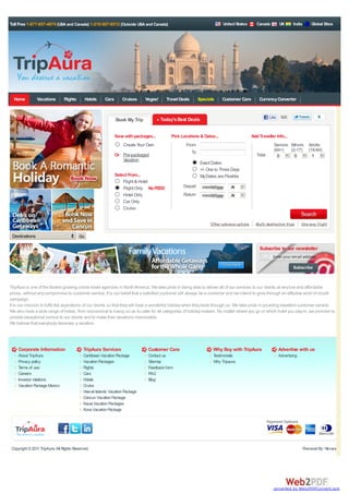 Toll Free 1-877-657-4874 (USA and Canada) 1-210-507-6512 (Outside USA and Canada)                                        United States       Canada         UK      India       Global Sites




  Home          Vacations       Flights        Hotels   Cars      Cruises     Vegas!      Travel Deals      Specials    Customer Care         Currency Converter


                                                                                                                                                     Like    505                    6
                                                               Book My Trip            Today's Best Deals


                                                               Save with packages...        Pick Locations & Dates...                     Add Traveller Info...
                                                                   Create Your Own                  From                                               Seniors Minors          Adults
                                                                                                       To                                              (64+)   (2-17)          (18-64)
                                                               Or Pre-packaged                                                               Total       0       0               1
                                                                  Vacation
                                                                                                             Exact Dates
                                                                                                             +/- One to Three Days
                                                               Select From...                                My Dates are Flexible
                                                                   Flight & Hotel
                                                                   Flight Only No FEES!           Depart      mm/dd/yyyy     Anytime
                                                                   Hotel Only                     Return      mm/dd/yyyy     Anytime
                                                                   Car Only
                                                                   Cruise


                                                                                                                  Other advance options     Multi-destination trips       One-way flight

 Destinations                             Go

                                                                                                                                              Subscribe to our newsletter
                                                                                                                                                       Enter your email address          :




TripAura is one of the fastest growing online travel agencies in North America. We take pride in being able to deliver all of our services to our clients at very low and affordable
prices, without any compromise to customer service. It is our belief that a satisfied customer will always be a customer and we intend to grow through an effective word of mouth
campaign.
It is our mission to fulfill the aspirations of our clients so that they will have a wonderful holiday when they book through us. We take pride in providing excellent customer service.
We also have a wide range of hotels, from economical to luxury, so as to cater for all categories of holiday makers. No matter where you go or which hotel you stay in, we promise to
provide exceptional service to our clients and to make their vacations memorable.
We believe that everybody deserves a vacation.




     Corporate Information                  TripAura Services                   Customer Care                       Why Buy with TripAura                   Advertise with us
     About TripAura                         Caribbean Vacation Package          Contact us                          Testimonials                            Advertising
     Privacy policy                         Vacation Packages                   Sitemap                             Why Tripaura
     Terms of use                           Flights                             Feedback form
     Careers                                Cars                                FAQ
     Investor relations                     Hotels                              Blog
     Vacation Package Mexico                Cruise
                                            Hawaii Islands Vacation Package
                                            Cancun Vacation Package
                                            Kauai Vacation Packages
                                            Kona Vacation Package




 Copyright © 2011 TripAura. All Rights Reserved.                                                                                                                            Powered By: Nirvana




                                                                                                                                                       converted by Web2PDFConvert.com
 