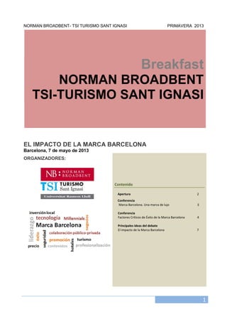 1
NORMAN BROADBENT- TSI TURISMO SANT IGNASI PRIMAVERA 2013
Breakfast
NORMAN BROADBENT
TSI-TURISMO SANT IGNASI
EL IMPACTO DE LA MARCA BARCELONA
Barcelona, 7 de mayo de 2013
ORGANIZADORES:
Contenido
Apertura 2
Conferencia
Marca Barcelona. Una marca de lujo 3
Conferencia
Factores Críticos de Éxito de la Marca Barcelona 4
Principales ideas del debate
El impacto de la Marca Barcelona 7
 