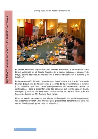 2
El impacto de la Marca Barcelona
El primer encuentro organizado por Norman Broadbent y TSI-Turismo Sant
Ignasi, celebrado en el Círculo Ecuestre de la capital catalana el pasado 7 de
mayo, estuvo dedicado al “impacto de la Marca Barcelona en el turismo y la
hotelería”.
En la presentación del acto, Jaime Ozores, director de la Práctica de Turismo de
Norman Broadbent, dio la bienvenida a los más de 25 profesionales del turismo
y la hotelería que más tarde protagonizarían un interesante debate. A
continuación, pasó a presentar a los dos ponentes del evento, Joaquín Serra,
consejero y director de Relaciones Institucionales de Natura Bissé y Ricard
Santomà, director de TSI-Turismo Sant Ignasi.
Al ser un evento exclusivo, al que sólo se podía acceder con invitación personal,
los asistentes tuvieron unos minutos para presentarse personalmente ante los
demás directivos del sector turístico y hotelero.
BREAKFASTNORMANBROADBENT-TSITURISMOSANTIGNASI
 