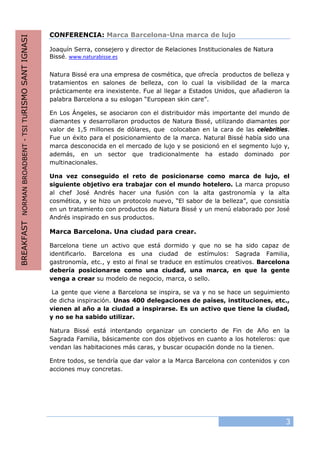 3
CONFERENCIA: Marca Barcelona-Una marca de lujo
Joaquín Serra, consejero y director de Relaciones Institucionales de Natura
Bissé. www.naturabisse.es
Natura Bissé era una empresa de cosmética, que ofrecía productos de belleza y
tratamientos en salones de belleza, con lo cual la visibilidad de la marca
prácticamente era inexistente. Fue al llegar a Estados Unidos, que añadieron la
palabra Barcelona a su eslogan “European skin care”.
En Los Ángeles, se asociaron con el distribuidor más importante del mundo de
diamantes y desarrollaron productos de Natura Bissé, utilizando diamantes por
valor de 1,5 millones de dólares, que colocaban en la cara de las celebrities.
Fue un éxito para el posicionamiento de la marca. Natural Bissé había sido una
marca desconocida en el mercado de lujo y se posicionó en el segmento lujo y,
además, en un sector que tradicionalmente ha estado dominado por
multinacionales.
Una vez conseguido el reto de posicionarse como marca de lujo, el
siguiente objetivo era trabajar con el mundo hotelero. La marca propuso
al chef José Andrés hacer una fusión con la alta gastronomía y la alta
cosmética, y se hizo un protocolo nuevo, “El sabor de la belleza”, que consistía
en un tratamiento con productos de Natura Bissé y un menú elaborado por José
Andrés inspirado en sus productos.
Marca Barcelona. Una ciudad para crear.
Barcelona tiene un activo que está dormido y que no se ha sido capaz de
identificarlo. Barcelona es una ciudad de estímulos: Sagrada Familia,
gastronomía, etc., y esto al final se traduce en estímulos creativos. Barcelona
debería posicionarse como una ciudad, una marca, en que la gente
venga a crear su modelo de negocio, marca, o sello.
La gente que viene a Barcelona se inspira, se va y no se hace un seguimiento
de dicha inspiración. Unas 400 delegaciones de países, instituciones, etc.,
vienen al año a la ciudad a inspirarse. Es un activo que tiene la ciudad,
y no se ha sabido utilizar.
Natura Bissé está intentando organizar un concierto de Fin de Año en la
Sagrada Familia, básicamente con dos objetivos en cuanto a los hoteleros: que
vendan las habitaciones más caras, y buscar ocupación donde no la tienen.
Entre todos, se tendría que dar valor a la Marca Barcelona con contenidos y con
acciones muy concretas.
BREAKFASTNORMANBROADBENT-TSITURISMOSANTIGNASI
 