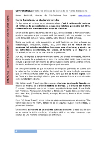 4
CONFERENCIA: Factores críticos de éxito de la Marca Barcelona
Ricard Santomà, director de TSI-Turismo Sant Ignasi. www.tsi.url.edu
Marca Barcelona. La ciudad de hoy día
En Barcelona, el turismo es un elemento clave. Casi 8 millones de turistas,
15 millones de pernoctaciones, ocupación hotelera promedio del 75%,
contribución del PIB directo del 15% de la ciudad…
En un estudio publicado por Esade en el 2012 que analizaba la Marca Barcelona
se decía que pese a que la marca está funcionando, aún nos asocian con una
serie de tópicos como el Fútbol, España, Sol y playa, y ciudad olímpica.
Desde un punto de vista económico, se está haciendo un gran esfuerzo en
biotecnología, innovación, diseño, etc., pero más de la mitad de las
personas del estudio asociaban Barcelona con el turismo, y dentro de
las actividades económicas, los viajes, el turismo y el deporte. El
F.C.Barcelona es una de las marcas más importantes.
Aún así, se empieza a percibir Barcelona como una ciudad innovadora, creativa,
donde la moda, la arquitectura, el arte y la modernidad están muy presentes.
Incluso la posicionan por delante de otras ciudades icono como Londres o París.
Por tanto, en Barcelona se está trabajando positivamente.
Un tema preocupante es que los turistas de negocios (teniendo en cuenta que
la mitad de los turistas que visitan la ciudad son de esta tipología) comentan
que las infraestructuras están muy bien, pero que no se habla inglés. Esto
les frena a la hora de elegir destino para sus eventos frente a otras ciudades
como Ámsterdam o Berlín.
Más datos: según Tripadvisor, Barcelona es el primer destino de España, por
delante de Madrid; es el quinto destino de Europa; y el octavo del mundo.
El primero destino del mundo es Londres, seguido de Nueva York, Roma, París,
San Francisco, Marraquech, Estambul y Barcelona. Y justo detrás de Barcelona
está Siem Riep (Camboya), Berlín, Chicago, Florencia, Buenos Aires, Sídney;
Beijín y Praga.
En el “US News Travel”, portal online de viajes estadounidense, el ranking “The
world best places to visit”, Barcelona es la segunda ciudad recomendada, la
primera es Londres.
En resumen, Barcelona es una ciudad turística de éxito. El reto está en que
no se muera de éxito, es decir, el peligro está en no saber mantener este
estatus de una manera consolidada en el tiempo.
BREAKFASTNORMANBROADBENT-TSITURISMOSANTIGNASI
 