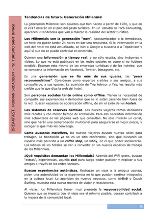 5
Tendencias de futuro. Generación Millennial
La generación Millennial son aquellos que han nacido a partir de 1980, y que en
el 2017 estarán en el pico del gasto turístico. En un estudio de HVS Consulting,
aparecen 9 tendencias que van a marcar la realidad del sector turístico.
Los Millennials son la generación “now”. Acostumbrados a la inmediatez,
un hotel no puede tardar 24 horas en dar una respuesta. Si la información en la
web del hotel no está actualizada, se irán a Google a buscarla o a Tripadvisor y
aquí sí que no se puede controlar el contenido.
Quieren una información a tiempo real, y no sólo escrita, sino imágenes y
vídeos. Lo que no está publicado en las redes sociales es como si no hubiese
existido. Esperan esto mismo de las empresas turísticas y de los hoteles: que
se comparta la información en Facebook, Twitter, Instagram, etc.
Es una generación que se fía más de sus iguales, las “peers
recommendations”. Consideran como expertos creíbles a sus amigos, a sus
compañeros, a sus iguales. La aparición de Trip Advisor o Yelp les resulta más
creíble que lo que diga la web del hotel.
Son personas sociales tanto online como offline. Tienen la necesidad de
compartir sus experiencias y demostrar que se lo están pasando bien fuera de
la red. Buscan espacios de socialización offline, de ahí el éxito de los hostels.
Los sistemas de reservas cambian. Los nuevos viajeros tomas decisiones
más rápidas y con menor tiempo de antelación. Para ello necesitan información
más actualizada en las páginas web que consultan. No sólo mirarán un canal,
sino que harán una comprobación multicanal para asegurarse el mejor precio, y
escoger el que más les convenga.
Como business travellers, los nuevos viajeros buscan nuevos sitios para
trabajar. La habitación ya no es un sitio confortable, sino que buscarán un
espacio más parecido a un coffee shop, un lobby, en el que poder socializarse.
Los lobbies de los hoteles se van a convertir en los nuevos espacios de trabajo
de los Millennials.
¿Qué requisitos demandan los Millennials? Además del WiFi gratis, buscan
“extras”, experiencias, aquello cool para luego poder publicar y explicar a sus
amigos a través de las redes sociales.
Buscan experiencias auténticas. Rechazan un viaje a la antigua usanza,
piden una autenticidad de la experiencia en la que puedan sentirse integrados
en la cultura local. La aparición de nuevos negocios, como AirBnB o Couch
Surfing, muestra esta nueva manera de viajar y relacionarse.
Al viajar, los Millennials tienen muy presente la responsabilidad social.
Quieren que su impacto tras el viaje sea el mínimo posible, desean contribuir a
la mejora de la comunidad local.
BREAKFASTNORMANBROADBENT-TSITURISMOSANTIGNASI
 