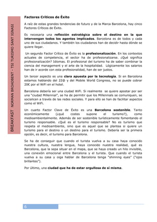 6
Factores Críticos de Éxito
A raíz de estas grandes tendencias de futuro y de la Marca Barcelona, hay cinco
Factores Críticos de Éxito.
Es necesaria una reflexión estratégica sobre el destino en la que
intervengan todos los agentes implicados. Barcelona es de todos y cada
uno de sus ciudadanos. Y también los ciudadanos han de decidir hasta dónde se
quiere llegar.
Un segundo Factor Crítico de Éxito es la profesionalización. En los contextos
actuales de competencia, el sector ha de profesionalizarse. ¿Qué significa
profesionalización? Idiomas. El profesional del turismo ha de saber combinar la
ciencia del management y el arte de la hospitalidad. Lógicamente los salarios
han de ir acorde con esta profesionalidad, han de ser justos.
Un tercer aspecto es una clara apuesta por la tecnología. Si en Barcelona
estamos hablando del 22@ y del Mobile World Congress, no se puede cobrar
20€ por el WiFi en el hotel.
Barcelona debería ser una ciudad WiFi. Si realmente se quiere apostar por ser
una “ciudad Millennial”, se ha de permitir que los Millennials se comuniquen, se
socialicen a través de las redes sociales. Y para ello se han de facilitar aspectos
como el WiFi.
Un cuarto Factor Clave de Éxito es una Barcelona sostenible. Tanto
económicamente (¿qué costes supone el turismo?), como
medioambientalmente. Además de ser sostenible turísticamente fomentando el
turismo responsable. ¿Qué es el turismo responsable? No es turismo que
respeta el medioambiente, sino que es aquel que se plantea si quiere un
turismo para el destino o un destino para el turismo. Debería ser la primera
opción, es decir, el turismo para Barcelona.
Se ha de conseguir que cuando el turista vuelva a su casa haya conocido
nuestra cultura, nuestra lengua, haya conocido nuestra realidad, qué es
Barcelona, que la sepa situar en el mapa, que se haya creado un hilo invisible,
una conexión emocional entre Barcelona y el turista. Que cuando el turista
vuelva a su casa y oiga hablar de Barcelona tenga “shinning eyes” (“ojos
brillantes”).
Por último, una ciudad que ha de estar orgullosa de sí misma.
BREAKFASTNORMANBROADBENT-TSITURISMOSANTIGNASI
 