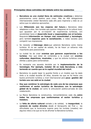 7
Principales ideas extraídas del debate entre los asistentes
• Barcelona es una ciudad llena de estímulos creativos y debemos
posicionarnos como destino para crear. Más de 400 delegaciones
internacionales visitan Barcelona cada año para inspirarse y éste es un
activo que no sabemos aprovechar.
• Los Millennials son los viajeros del futuro y Barcelona debe
adaptarse a ellos. Son turistas que quieren integrarse en la cultura local,
que apuestan por la co-creación de experiencias turísticas, con
sensibilidad hacia el desarrollo local y responsables con el turismo.
Requieren información en tiempo real, conectividad y tecnología,
pero también espacios para la socialización, o redes sociales para
compartir sus impresiones.
• Se necesita un liderazgo claro que potencie Barcelona como marca
turística. Al no ser capital de estado, ha de hacer un esfuerzo más
importante para posicionarse.
• La ciudad ha de crear eventos que generen experiencias a los
turistas. Hay que dotar de contenidos a la ciudad con eventos
culturales, deportivos, musicales, y que los actores turísticos creen
ofertas y packs para comercializar.
• Es necesaria una apuesta decidida por la implementación de la
tecnología. Por ejemplo, instalar 4G en toda Barcelona, y más
teniendo en cuenta que es la capital mundial del móvil.
• Barcelona no puede bajar la guardia frente a un modelo que ha dado
éxito a la ciudad durante 20 años, durante los que se ha hecho una
buena promoción turística a nivel internacional pero poca gestión del
turista una vez está en la ciudad.
• Hay que combinar la estrategia de cada una de las empresas que
conforman el sector turístico de Barcelona con la estrategia
global de la ciudad, así como la articulación público-privada de esta
colaboración.
• La Marca Barcelona la construimos, reinventándonos cada día, entre
todas las empresas que conformamos el sector turístico y
hotelero.
• La falta de oferta cultural variada y de calidad, la inseguridad, la
carencia de vuelos directos desde el Aeropuerto del Prat y las
dificultades que la burocracia supone para los turistas (visados) son
algunos retos a los que se ha de afrontar la Barcelona turística.
BREAKFASTNORMANBROADBENT-TSITURISMOSANTIGNASI
 