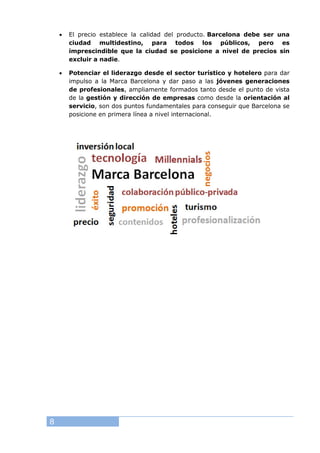 8
• El precio establece la calidad del producto. Barcelona debe ser una
ciudad multidestino, para todos los públicos, pero es
imprescindible que la ciudad se posicione a nivel de precios sin
excluir a nadie.
• Potenciar el liderazgo desde el sector turístico y hotelero para dar
impulso a la Marca Barcelona y dar paso a las jóvenes generaciones
de profesionales, ampliamente formados tanto desde el punto de vista
de la gestión y dirección de empresas como desde la orientación al
servicio, son dos puntos fundamentales para conseguir que Barcelona se
posicione en primera línea a nivel internacional.
 