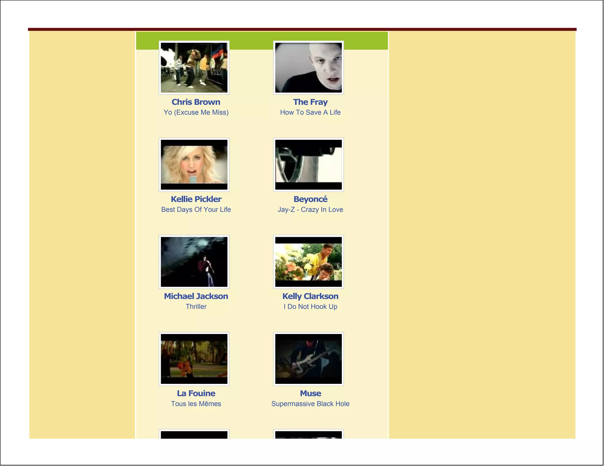 Chris Brown                 The Fray
Yo (Excuse Me Miss)        How To Save A Life




  Kellie Pickler               Beyoncé
Best Days Of Your Life    Jay-Z - Crazy In Love




Michael Jackson             Kelly Clarkson
       Thriller             I Do Not Hook Up




    La Fouine                    Muse
   Tous les Mêmes        Supermassive Black Hole
 