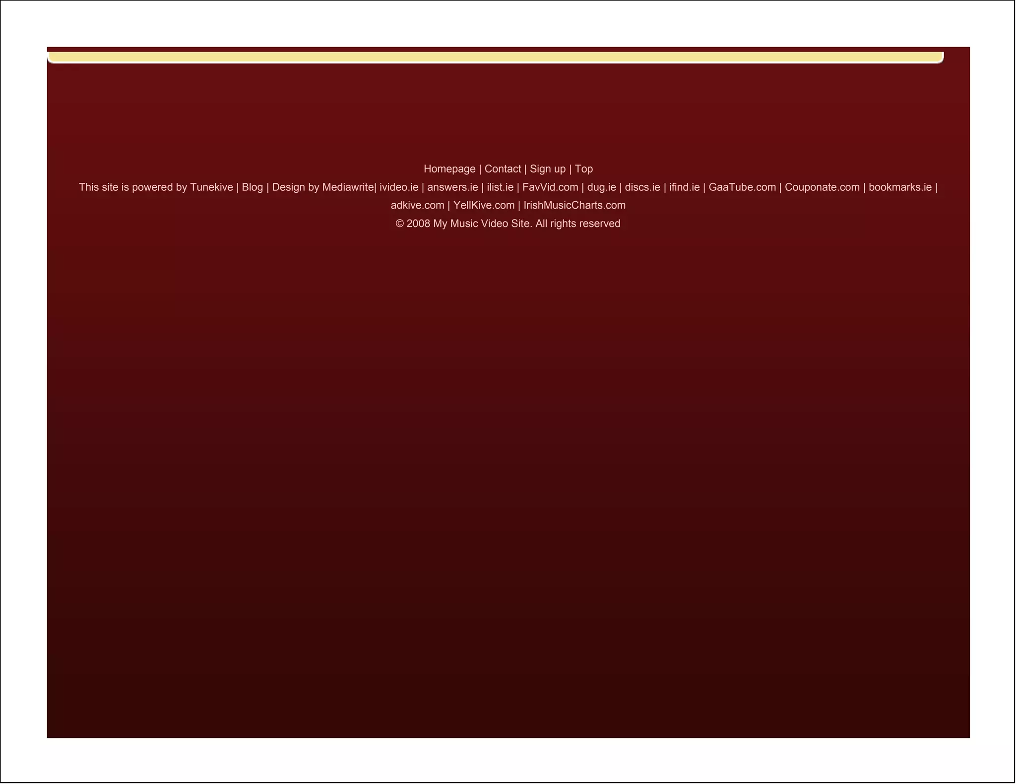 Homepage | Contact | Sign up | Top
This site is powered by Tunekive | Blog | Design by Mediawrite| ivideo.ie | answers.ie | ilist.ie | FavVid.com | dug.ie | discs.ie | ifind.ie | GaaTube.com | Couponate.com | bookmarks.ie |
                                                                    adkive.com | YellKive.com | IrishMusicCharts.com
                                                                     © 2008 My Music Video Site. All rights reserved
 