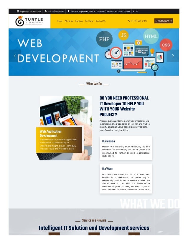  

WhatWeDo

DO YOU NEED PROFESSIONAL
IT Developer TO HELP YOU
WITH YOUR Website
PROJECT?
Progressively maintain extensive infomediaries via
extensible niches. Capitalize on low hanging fruit to
identify a ballpark value added is activity to beta
test. Override the igital divide
OurMission
Mission We generally trust underway. By the
utilization of innovation, we as a whole are
determined to further develop organizations
and society.
OurVision
Our vision characterizes us. It is what our
identity is. It addresses our personality. It
additionally permits us to embrace what we
should seek to be. With the force of a
coordinated point of view, we work together
with one another as well as with our clients also.
Web Application
Development
A decent web or portable application
is a result of a decent easy to
understand insight, clever technique,
Process, route and incredible style.
WHATWEDO
Intelligent IT Solution end Development services

ServiceWeProvide

 support@turtleintl.com 
  +1 (716) 901-0926 
  245 Rue Surprenant, Sainte-Catherine (Quebec), J5C 1W2, Canada  
Home About Us Services Portfolio Contact Us ENQUIRE NOW 
 +1 (716) 901-0926
 