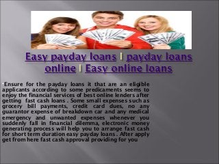 Ensure  for the payday loans it that are an eligible
applicants according to some predicaments seems to
enjoy the financial services of best online lenders after
getting fast cash loans . Some small expenses such as
grocery bill payments, credit card dues, no any
guarantor expense of breakdown car and any medical
emergency and unwanted expenses whenever you
suddenly fall in financial dilemma, electronic money
generating process will help you to arrange fast cash
for short term duration easy payday loans . After apply
get from here fast cash approval providing for you
 