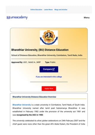 Bharathiar University, (BU) Distance Education
School of Distance Education, Bharathiar University, Coimbatore, Tamil Nadu, India
Approved By: UGC , NAAC-A , NIRF         Type: Public
Compare
If you are interested in this college
Apply Now
Bharathiar University Distance Education Overview
Bharathiar University is a state university in Coimbatore, Tamil Nadu of South India.
Bharathiar University named after tamil poet Subramanya Bharathiar. It was
established in February 1982 under the provision of the university act 1981 and
was recognised by the UGC in 1985
The university celebrated its silver jubilee celebrations on 24th February 2007 and the
chief guest were none other than the great APJ Abdul Kalam, the President of India
Online Education Latest News Blogs and Articles
Menu
 