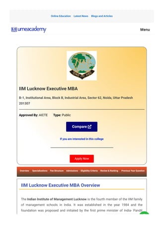 IIM Lucknow Executive MBA
B-1, Institutional Area, Block B, Industrial Area, Sector 62, Noida, Uttar Pradesh
201307
Approved By: AICTE       Type: Public
Compare 
If you are interested in this college
Apply Now
Overview      Specializations     Fee Structure     Admissions     Eligibility Criteria     Review & Ranking      Previous Year Question
IIM Lucknow Executive MBA Overview
The Indian Institute of Management Lucknow is the fourth member of the IIM family
of management schools in India. It was established in the year 1984 and the
foundation was proposed and initiated by the 몭rst prime minister of India- Pandit
Online Education Latest News Blogs and Articles
Menu
 