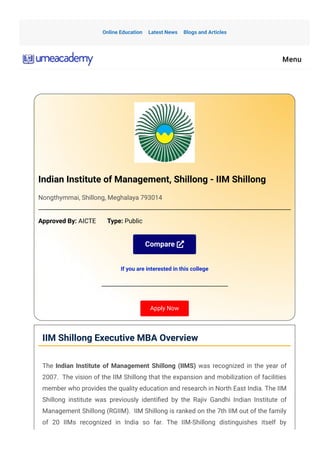 Indian Institute of Management, Shillong - IIM Shillong
Nongthymmai, Shillong, Meghalaya 793014
Approved By: AICTE       Type: Public
Compare 
If you are interested in this college
Apply Now
IIM Shillong Executive MBA Overview
The Indian Institute of Management Shillong (IIMS) was recognized in the year of
2007.  The vision of the IIM Shillong that the expansion and mobilization of facilities
member who provides the quality education and research in North East India. The IIM
Shillong institute was previously identi몭ed by the Rajiv Gandhi Indian Institute of
Management Shillong (RGIIM).  IIM Shillong is ranked on the 7th IIM out of the family
of 20 IIMs recognized in India so far. The IIM-Shillong distinguishes itself by
Online Education Latest News Blogs and Articles
Menu
 