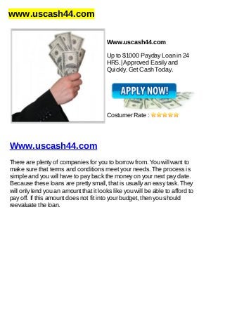 www.uscash44.com
Www.uscash44.com
Up to $1000 Payday Loan in 24
HRS.| Approved Easily and
Quickly. Get Cash Today.
Costumer Rate :
Www.uscash44.com
There are plenty of companies for you to borrow from. You will want to
make sure that terms and conditions meet your needs. The process is
simple and you will have to pay back the money on your next pay date.
Because these loans are pretty small, that is usually an easy task. They
will only lend you an amount that it looks like you will be able to afford to
pay off. If this amount does not fit into your budget, then you should
reevaluate the loan.
 