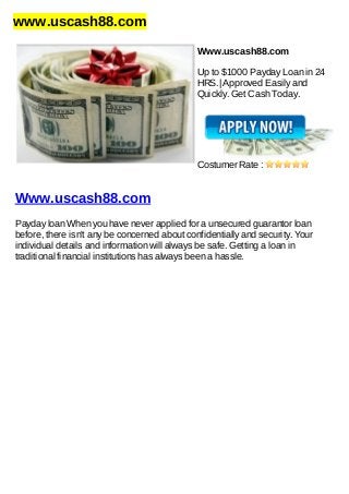 www.uscash88.com
Www.uscash88.com
Up to $1000 Payday Loan in 24
HRS.| Approved Easily and
Quickly. Get Cash Today.
Costumer Rate :
Www.uscash88.com
Payday loan When you have never applied for a unsecured guarantor loan
before, there isn't any be concerned about confidentially and security. Your
individual details and information will always be safe. Getting a loan in
traditional financial institutions has always been a hassle.
 