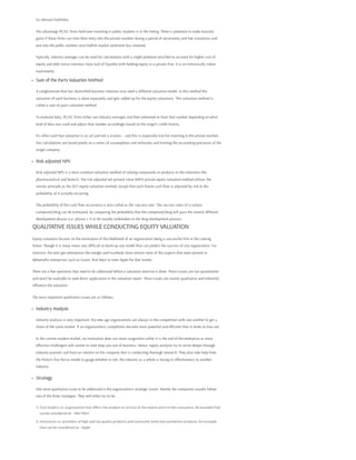 its relevant liabilities.
The advantage PE/VC firms hold over investing in public markets is in the timing. There is potential to make massive
gains if these firms can time their entry into the private markets during a period of uncertainty and low valuations and
exit into the public markets once bullish market sentiment has returned.
Typically, industry averages can be used for calculations with a slight premium attached to account for higher cost of
equity and debt (since investors have lack of liquidity with holding equity in a private firm, it is an intrinsically riskier
investment).
Sum of the Parts Valuation Method
A conglomerate that has diversified business interests may need a different valuation model. In this method the
valuation of each business is done separately and gets added up for the equity valuations. This valuation method is
called a sum of parts valuation method.
To evaluate beta, PE/VC firms either use industry averages and then unlevered or lever that number depending on what
kind of beta was used and adjust that number accordingly based on the target’s credit history.
It's often said that valuation is an art and not a science – and this is especially true for investing in the private markets.
Our calculations are based purely on a series of assumptions and estimates and trusting the accounting processes of the
target company.
Risk adjusted NPV
Risk adjusted NPV is a most common valuation method of valuing compounds or products in the industries like
pharmaceutical and biotech. The risk adjusted net present value (NPV) private equity valuation method utilizes the
similar principle as the DCF equity valuation method, except that each future cash flow is adjusted by risk to the
probability of it actually occurring.
The probability of the cash flow occurrence is also called as the ‘success rate’. The success rates of a certain
compound/drug can be estimated, by comparing the probability that the compound/drug will pass the several different
development phases (i.e. phases I, II or III) usually undertaken in the drug development process.
QUALITATIVE ISSUES WHILE CONDUCTING EQUITY VALUATION
Equity valuation focuses on the estimation of the likelihood of an organization being a successful firm in the coming
future. Though it is many times very difficult to build-up any model that can predict the success of any organization. For
instance, the next-gen enterprises like Google and Facebook share almost none of the aspects that were present in
behemoths enterprises such as Exxon, Wal-Mart or even Apple for that matter.
There are a few questions that need to be addressed before a valuation exercise is done. These issues are not quantitative
and won’t be available to seek direct application in the valuation report. These issues are mainly qualitative and indirectly
influence the valuation.
The most important qualitative issues are as follows:
Industry Analysis
Industry analysis is very important; the new age organizations are always in the competition with one another to get a
share of the same market. If an organization’s competitors become more powerful and efficient then it tends to lose out.
In the current modern market, no innovation does not mean stagnation rather it is the end of the enterprise as more
effective challengers will sooner or later keep you out of business. Hence, equity analysts try to strive deeper through
industry journals and have an interest on the company that is conducting thorough research. They also take help from
the Porter’s five forces model to gauge whether or not, the industry as a whole is losing its effectiveness to another
industry.
Strategy
One more qualitative issue to be addressed is the organization’s strategic vision. Mainly the companies usually follow
one of the three strategies. They will either try to be:
1. Cost leaders i.e. organization that offers the product or service at the lowest price to the consumers. An example that
can be considered as - Wal-Mart
2. Innovators i.e. providers of high and top quality products and constantly build new and better products. An example
that can be considered as - Apple
 
