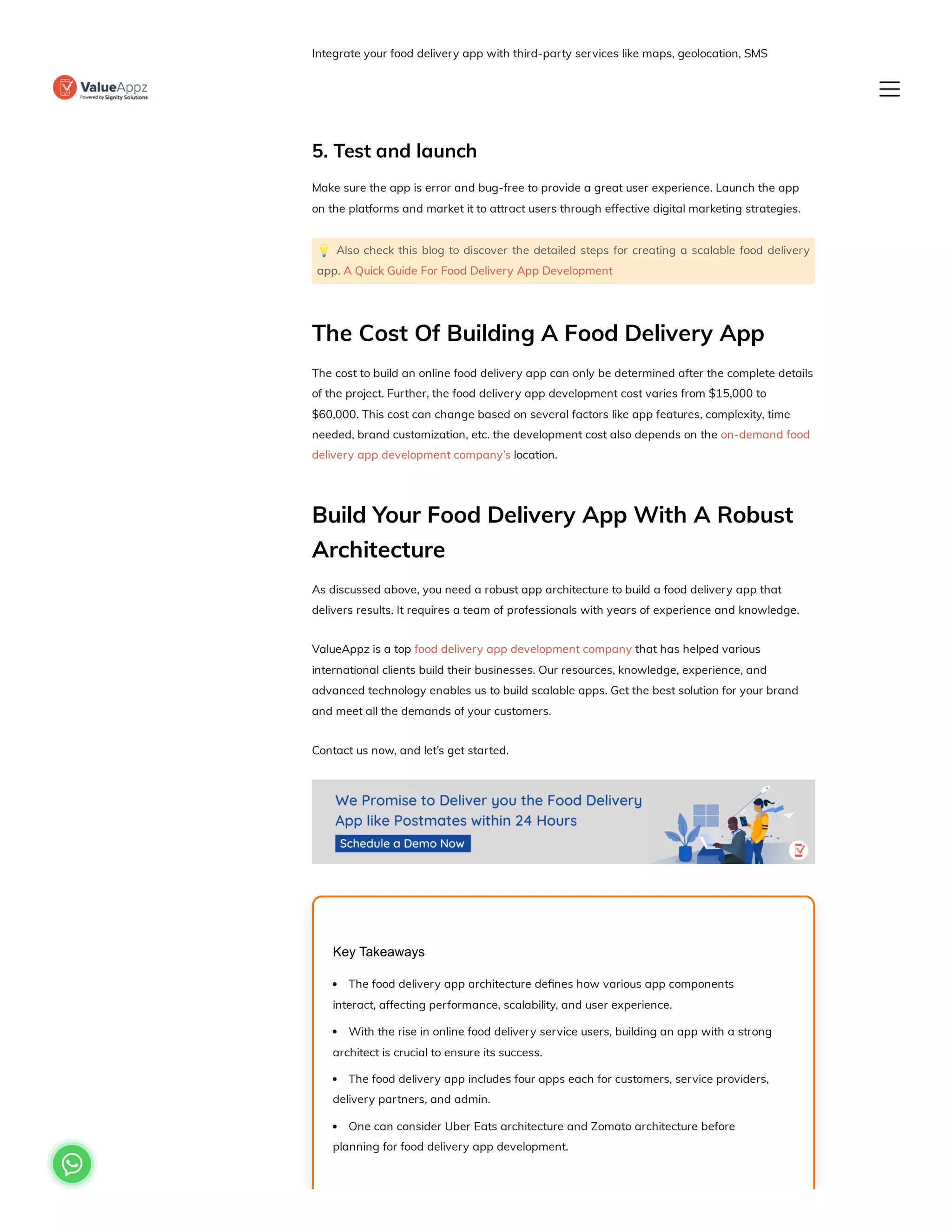 Integrate your food delivery app with third-party services like maps, geolocation, SMS
verification, and payment gateways to ensure smooth communication between the app and
external systems.
5. Test and launch
Make sure the app is error and bug-free to provide a great user experience. Launch the app
on the platforms and market it to attract users through effective digital marketing strategies.
💡 Also check this blog to discover the detailed steps for creating a scalable food delivery
app. A Quick Guide For Food Delivery App Development
The Cost Of Building A Food Delivery App
The cost to build an online food delivery app can only be determined after the complete details
of the project. Further, the food delivery app development cost varies from $15,000 to
$60,000. This cost can change based on several factors like app features, complexity, time
needed, brand customization, etc. the development cost also depends on the on-demand food
delivery app development company’s location.
Build Your Food Delivery App With A Robust
Architecture
As discussed above, you need a robust app architecture to build a food delivery app that
delivers results. It requires a team of professionals with years of experience and knowledge.
ValueAppz is a top food delivery app development company that has helped various
international clients build their businesses. Our resources, knowledge, experience, and
advanced technology enables us to build scalable apps. Get the best solution for your brand
and meet all the demands of your customers.
Contact us now, and let’s get started.
Key Takeaways
The food delivery app architecture defines how various app components
interact, affecting performance, scalability, and user experience.
With the rise in online food delivery service users, building an app with a strong
architect is crucial to ensure its success.
The food delivery app includes four apps each for customers, service providers,
delivery partners, and admin.
One can consider Uber Eats architecture and Zomato architecture before
planning for food delivery app development.

 