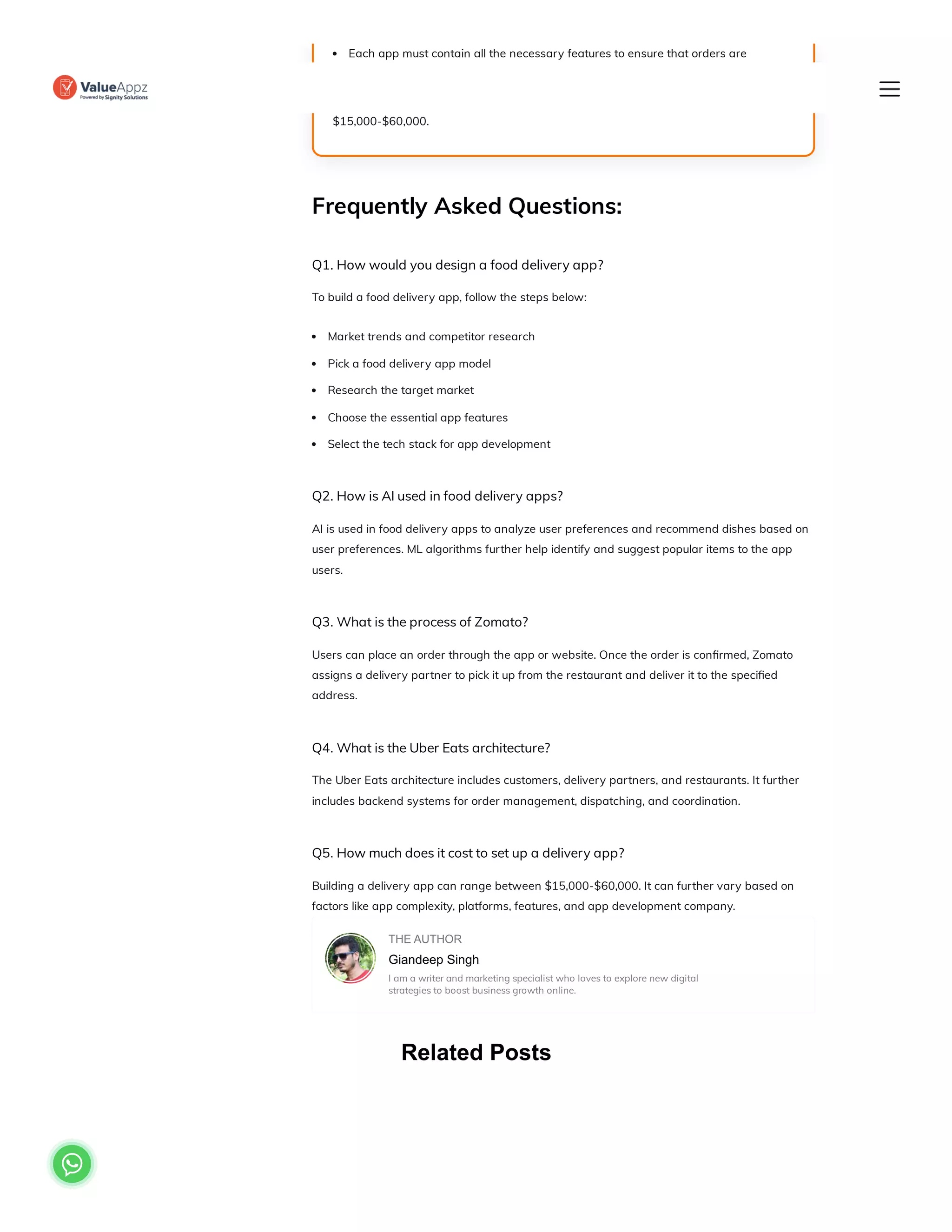 Related Posts
Frequently Asked Questions:
Q1. How would you design a food delivery app?
To build a food delivery app, follow the steps below:
Market trends and competitor research
Pick a food delivery app model
Research the target market
Choose the essential app features
Select the tech stack for app development
Q2. How is AI used in food delivery apps?
AI is used in food delivery apps to analyze user preferences and recommend dishes based on
user preferences. ML algorithms further help identify and suggest popular items to the app
users.
Q3. What is the process of Zomato?
Users can place an order through the app or website. Once the order is confirmed, Zomato
assigns a delivery partner to pick it up from the restaurant and deliver it to the specified
address.
Q4. What is the Uber Eats architecture?
The Uber Eats architecture includes customers, delivery partners, and restaurants. It further
includes backend systems for order management, dispatching, and coordination.
Q5. How much does it cost to set up a delivery app?
Building a delivery app can range between $15,000-$60,000. It can further vary based on
factors like app complexity, platforms, features, and app development company.
THE AUTHOR
Giandeep Singh
I am a writer and marketing specialist who loves to explore new digital
strategies to boost business growth online.
Each app must contain all the necessary features to ensure that orders are
placed correctly and delivered on time.
The average food delivery app development cost ranges between
$15,000-$60,000.

 