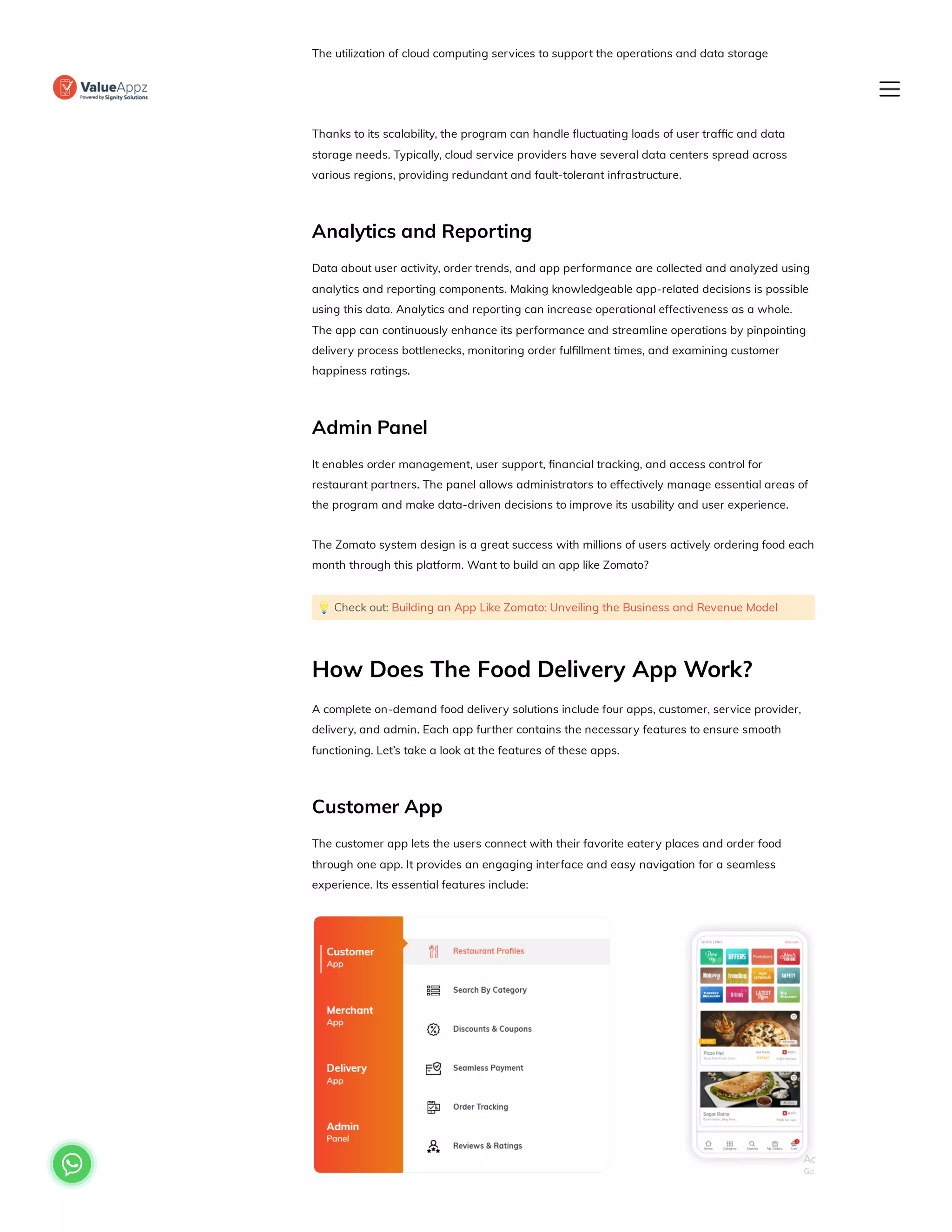 The utilization of cloud computing services to support the operations and data storage
requirements of the app is referred to as cloud infrastructure. The application uses virtual
resources and services offered by a cloud service provider rather than physical servers.
Thanks to its scalability, the program can handle fluctuating loads of user traffic and data
storage needs. Typically, cloud service providers have several data centers spread across
various regions, providing redundant and fault-tolerant infrastructure.
Analytics and Reporting
Data about user activity, order trends, and app performance are collected and analyzed using
analytics and reporting components. Making knowledgeable app-related decisions is possible
using this data. Analytics and reporting can increase operational effectiveness as a whole.
The app can continuously enhance its performance and streamline operations by pinpointing
delivery process bottlenecks, monitoring order fulfillment times, and examining customer
happiness ratings.
Admin Panel
It enables order management, user support, financial tracking, and access control for
restaurant partners. The panel allows administrators to effectively manage essential areas of
the program and make data-driven decisions to improve its usability and user experience.
The Zomato system design is a great success with millions of users actively ordering food each
month through this platform. Want to build an app like Zomato?
💡Check out: Building an App Like Zomato: Unveiling the Business and Revenue Model
How Does The Food Delivery App Work?
A complete on-demand food delivery solutions include four apps, customer, service provider,
delivery, and admin. Each app further contains the necessary features to ensure smooth
functioning. Let’s take a look at the features of these apps.
Customer App
The customer app lets the users connect with their favorite eatery places and order food
through one app. It provides an engaging interface and easy navigation for a seamless
experience. Its essential features include:

 