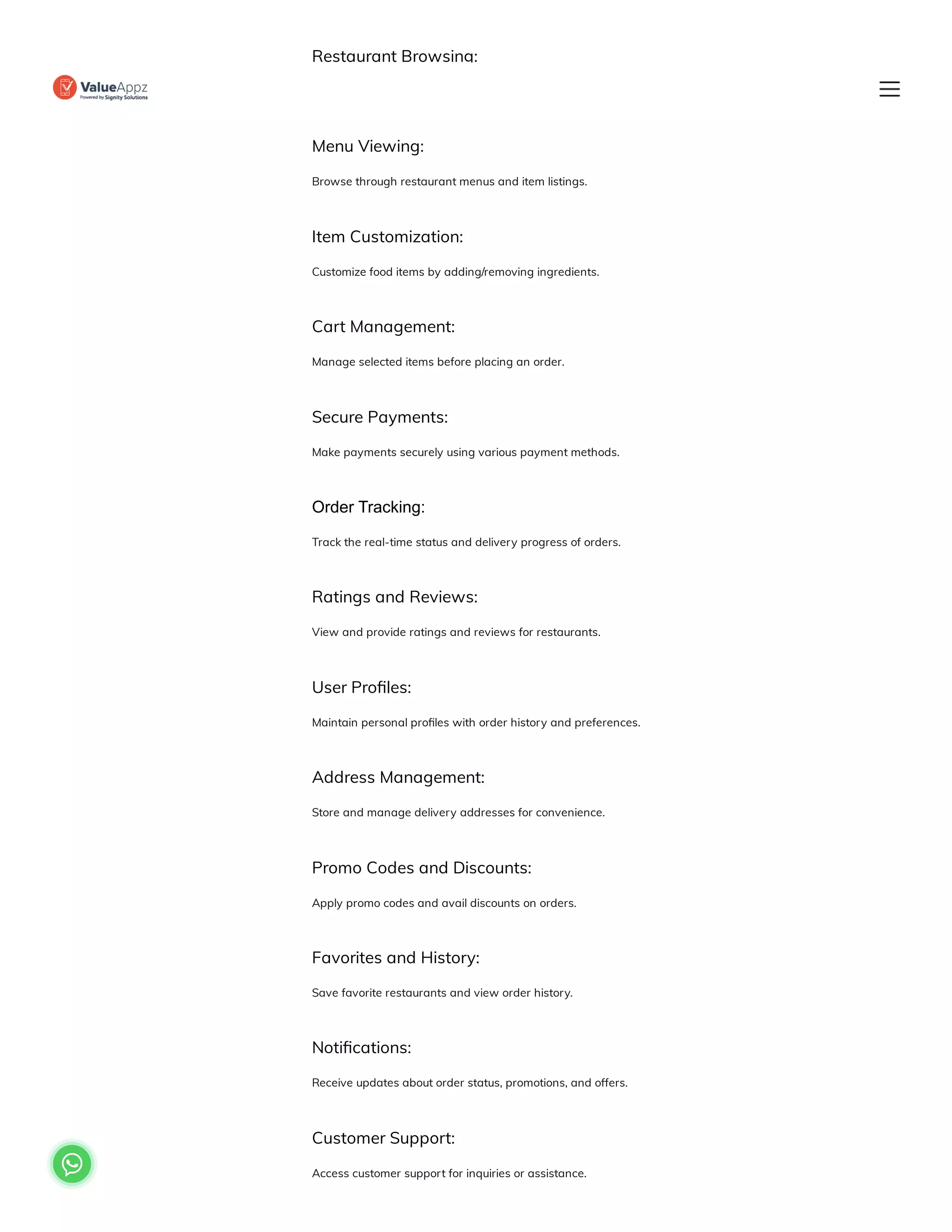 Restaurant Browsing:
Explore a list of available restaurants in the vicinity.
Menu Viewing:
Browse through restaurant menus and item listings.
Item Customization:
Customize food items by adding/removing ingredients.
Cart Management:
Manage selected items before placing an order.
Secure Payments:
Make payments securely using various payment methods.
Order Tracking:
Track the real-time status and delivery progress of orders.
Ratings and Reviews:
View and provide ratings and reviews for restaurants.
User Profiles:
Maintain personal profiles with order history and preferences.
Address Management:
Store and manage delivery addresses for convenience.
Promo Codes and Discounts:
Apply promo codes and avail discounts on orders.
Favorites and History:
Save favorite restaurants and view order history.
Notifications:
Receive updates about order status, promotions, and offers.
Customer Support:
Access customer support for inquiries or assistance.

 