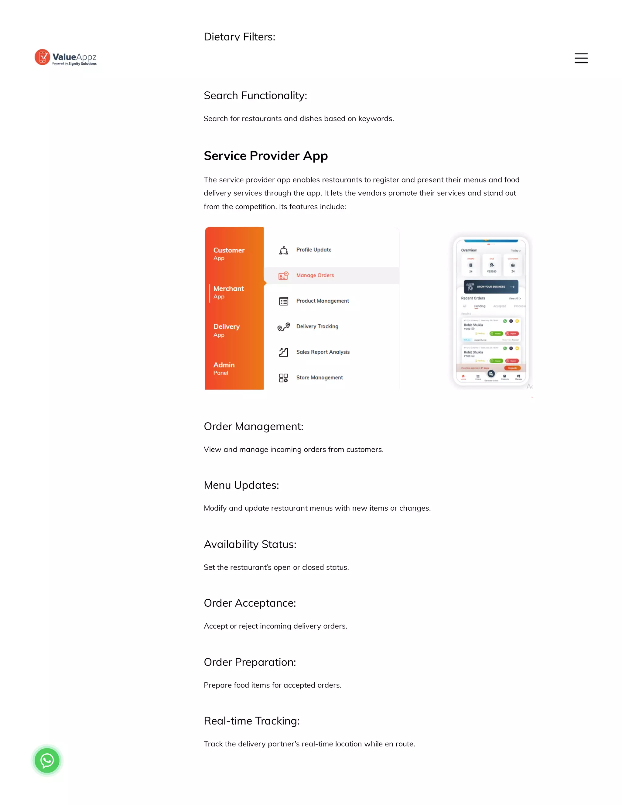 Dietary Filters:
Apply filters to find specific nutritional preferences.
Search Functionality:
Search for restaurants and dishes based on keywords.
Service Provider App
The service provider app enables restaurants to register and present their menus and food
delivery services through the app. It lets the vendors promote their services and stand out
from the competition. Its features include:
Order Management:
View and manage incoming orders from customers.
Menu Updates:
Modify and update restaurant menus with new items or changes.
Availability Status:
Set the restaurant’s open or closed status.
Order Acceptance:
Accept or reject incoming delivery orders.
Order Preparation:
Prepare food items for accepted orders.
Real-time Tracking:
Track the delivery partner’s real-time location while en route.

 