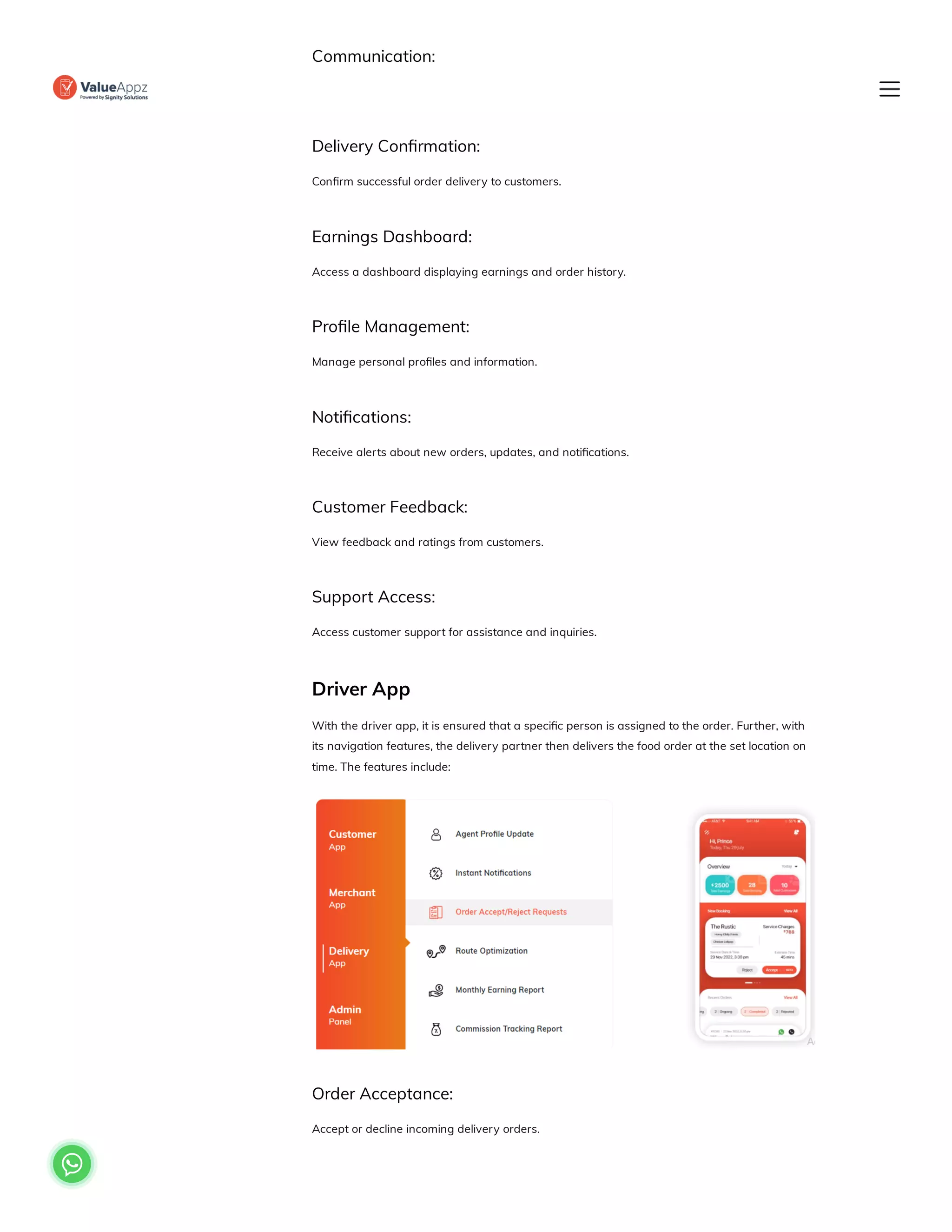 Communication:
Communicate with customers or the delivery team for updates.
Delivery Confirmation:
Confirm successful order delivery to customers.
Earnings Dashboard:
Access a dashboard displaying earnings and order history.
Profile Management:
Manage personal profiles and information.
Notifications:
Receive alerts about new orders, updates, and notifications.
Customer Feedback:
View feedback and ratings from customers.
Support Access:
Access customer support for assistance and inquiries.
Driver App
With the driver app, it is ensured that a specific person is assigned to the order. Further, with
its navigation features, the delivery partner then delivers the food order at the set location on
time. The features include:
Order Acceptance:
Accept or decline incoming delivery orders.

 