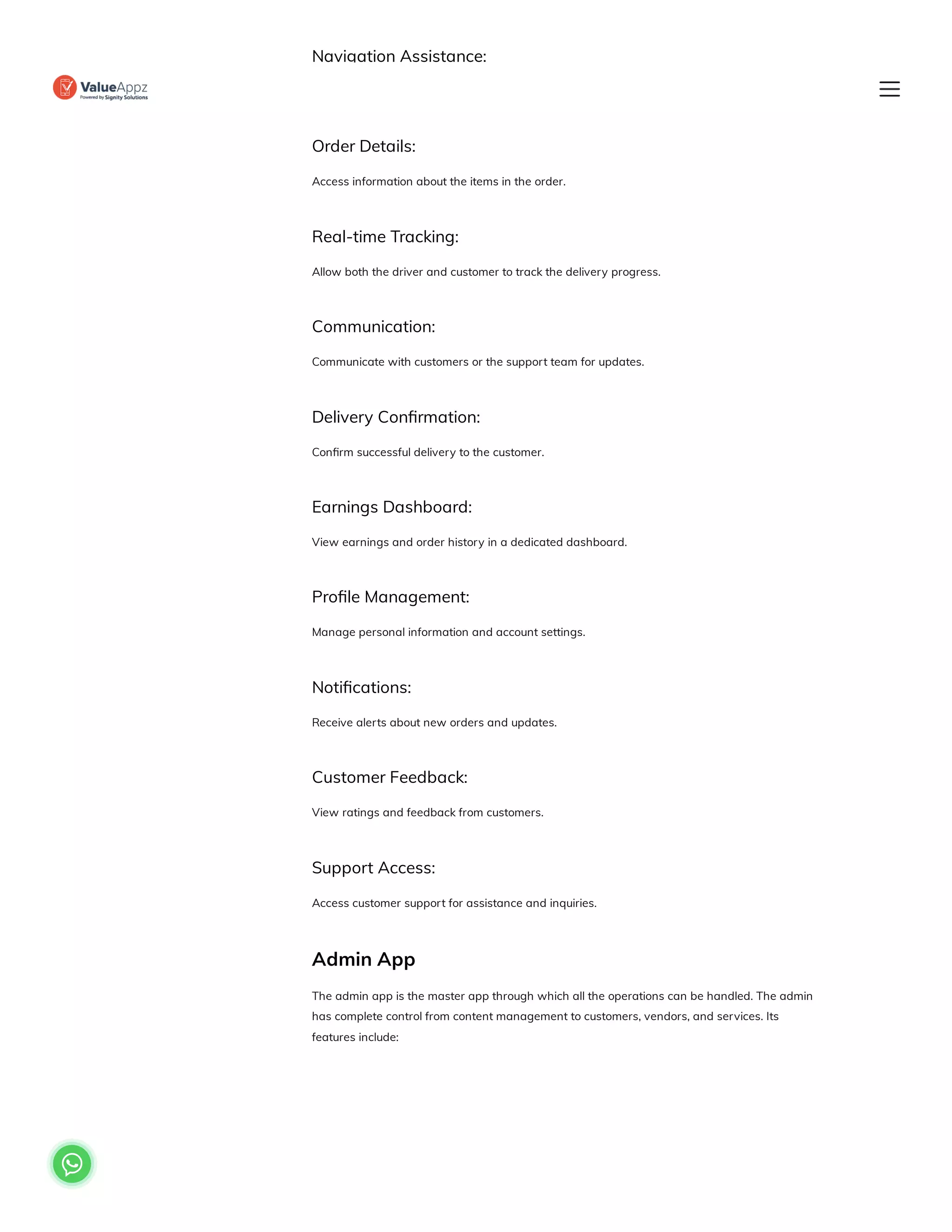 Navigation Assistance:
Receive directions to the customer’s location.
Order Details:
Access information about the items in the order.
Real-time Tracking:
Allow both the driver and customer to track the delivery progress.
Communication:
Communicate with customers or the support team for updates.
Delivery Confirmation:
Confirm successful delivery to the customer.
Earnings Dashboard:
View earnings and order history in a dedicated dashboard.
Profile Management:
Manage personal information and account settings.
Notifications:
Receive alerts about new orders and updates.
Customer Feedback:
View ratings and feedback from customers.
Support Access:
Access customer support for assistance and inquiries.
Admin App
The admin app is the master app through which all the operations can be handled. The admin
has complete control from content management to customers, vendors, and services. Its
features include:

 