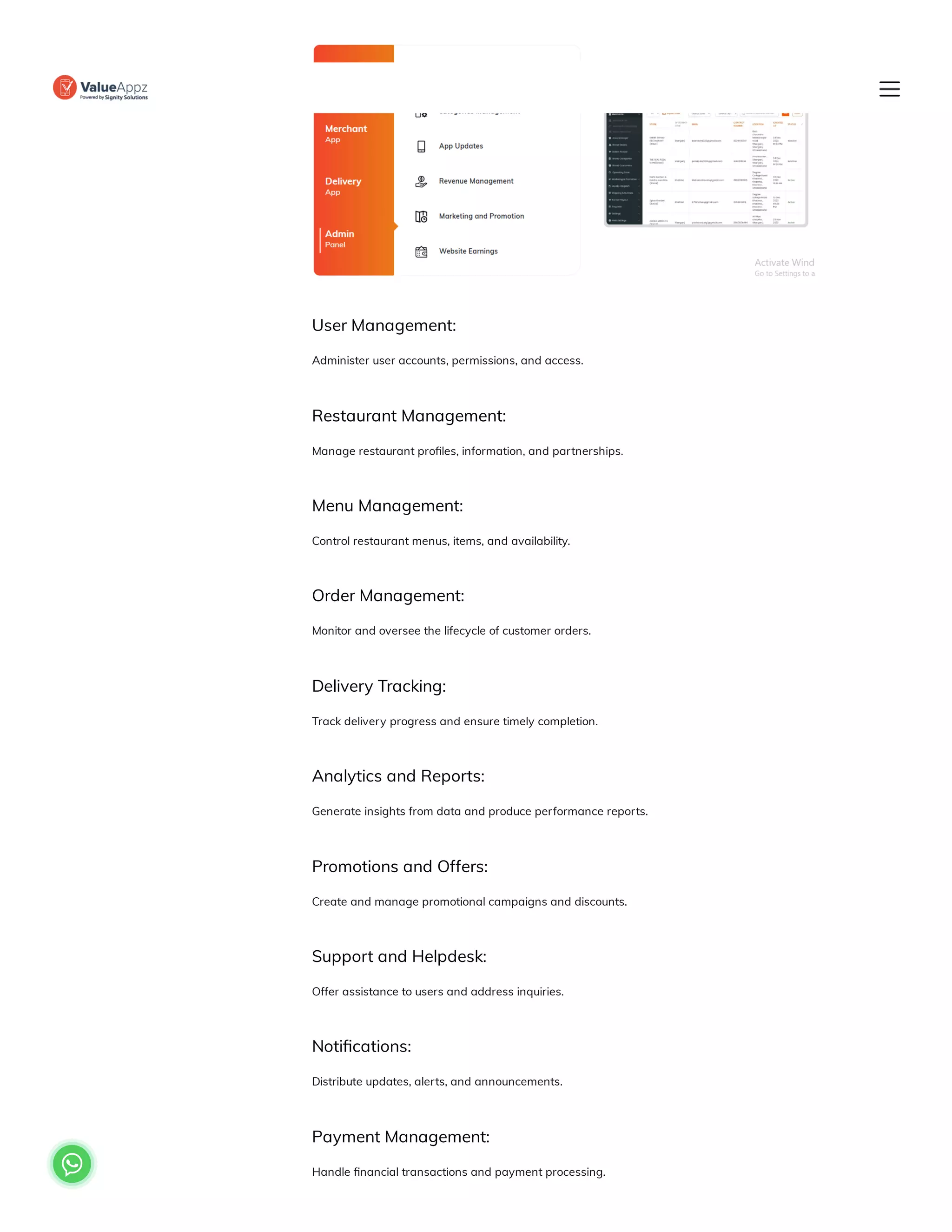User Management:
Administer user accounts, permissions, and access.
Restaurant Management:
Manage restaurant profiles, information, and partnerships.
Menu Management:
Control restaurant menus, items, and availability.
Order Management:
Monitor and oversee the lifecycle of customer orders.
Delivery Tracking:
Track delivery progress and ensure timely completion.
Analytics and Reports:
Generate insights from data and produce performance reports.
Promotions and Offers:
Create and manage promotional campaigns and discounts.
Support and Helpdesk:
Offer assistance to users and address inquiries.
Notifications:
Distribute updates, alerts, and announcements.
Payment Management:
Handle financial transactions and payment processing.

 