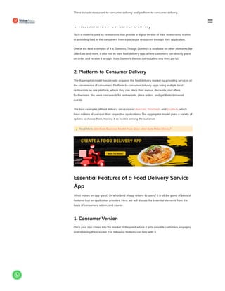 These include restaurant-to-consumer delivery and platform-to-consumer delivery.
1. Restaurant-to-Consumer Delivery
Such a model is used by restaurants that provide a digital version of their restaurants. It aims
at providing food to the consumers from a particular restaurant through their application.
One of the best examples of it is Domino’s. Though Domino’s is available on other platforms like
UberEats and more, it also has its own food delivery app, where customers can directly place
an order and receive it straight from Domino’s (hence, not including any third party).
2. Platform-to-Consumer Delivery
The Aggregator model has already acquired the food delivery market by providing services at
the convenience of consumers. Platform-to-consumer delivery apps bring multiple local
restaurants on one platform, where they can place their menus, discounts, and offers.
Furthermore, the users can search for restaurants, place orders, and get them delivered
quickly.
The best examples of food delivery services are UberEats, DoorDash, and Grubhub, which
have millions of users on their respective applications. The aggregator model gives a variety of
options to choose from, making it so lovable among the audience.
💡Read More: UberEats Business Model: How Does Uber Eats Make Money?
Essential Features of a Food Delivery Service
App
What makes an app great? Or what kind of app retains its users? It is all the game of kinds of
features that an application provides. Here, we will discuss the essential elements from the
basis of consumers, admin, and courier.
1. Consumer Version
Once your app comes into the market to the point where it gets valuable customers, engaging
and retaining them is vital. The following features can help with it.

 