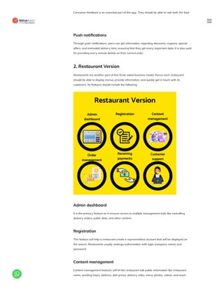 Consumer feedback is an essential part of the app. They should be able to rate both the food
and the delivery. It provides them a space to share positive and negative experiences with
others. Also, the admin can use this to enhance their app.
Push notifications
Through push notifications, users can get information regarding discounts, coupons, special
offers, and estimated delivery time, ensuring that they get every important data. It is also used
for providing every-minute details on their current order.
2. Restaurant Version
Restaurants are another part of this three-sided business model. Hence each restaurant
should be able to display menus, provide information, and quickly get in touch with its
customers. Its features should include the following:
Admin dashboard
It is the primary feature as it ensures access to multiple management tools like controlling
delivery orders, public data, and other content.
Registration
This feature will help a restaurant create a representative account that will be displayed on
the search. Restaurants usually undergo authorization with login (company name) and
password.
Content management
Content management features will let the restaurant edit public information like restaurant
name, working hours, address, dish prices, delivery rates, menu, photos, videos, and much

 