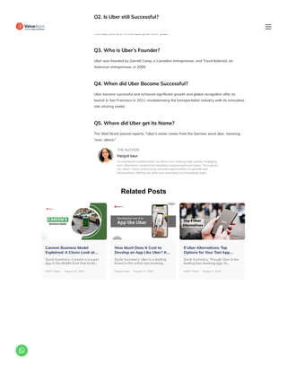 Related Posts
Q2. Is Uber still Successful?
Yes, Uber is still booming. As of the second quarter of 2023, Uber generated about 35 billion in
revenue, with a 37% increase year-over-year.
Q3. Who is Uber’s Founder?
Uber was founded by Garrett Camp, a Canadian entrepreneur, and Travis Kalanick, an
American entrepreneur, in 2009.
Q4. When did Uber Become Successful?
Uber became successful and achieved significant growth and global recognition after its
launch in San Francisco in 2011, revolutionizing the transportation industry with its innovative
ride-sharing model.
Q5. Where did Uber get its Name?
The Wall Street Journal reports, “Uber’s name comes from the German word über, meaning
“over, above.”
THE AUTHOR
Harjyot kaur
As a technical content writer my focus is on creating high-quality, engaging,
and informative content that simplifies complex technical topics. Throughout
my career, I have continuously pursued opportunities for growth and
development, refining my skills and expanding my knowledge base.
Careem Business Model
Explained: A Closer Look at…
UAE’ Rid H ili S
Quick Summary: Careem is a super
app in the Middle East that lends…
Mohit Yadav August 24, 2023
How Much Does It Cost to
Develop an App Like Uber? A…
Q i k G id
Quick Summary: Uber is a leading
brand in the online taxi booking…
Harjyot kaur August 21, 2023
9 Uber Alternatives: Top
Options for Your Taxi App…
S
Quick Summary: Though Uber is the
leading taxi-booking app, its…
Mohit Yadav August 1, 2023

 