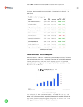 CEO of Uber: Dara Khosrowshahi became the CEO of Uber on 30 August 2017.
Uber is a publicly traded company and is owned by its shareholders. These shareholders
include individuals and institutional investors who have purchased Uber’s shares on stock
exchanges. Uber’s ownership can change over time as investors buy and sell shares in the
open market.
Image Source: CNN Business
When did Uber Become Popular?
When Uber started to swiftly grow from its headquarters in San Francisco to other significant
cities worldwide in the early 2010s, it rose to fame. Users could hail a private driver with just a
few taps using the company’s app-based service, viewed as a practical and reasonably
priced substitute for taxis. Aggressive marketing activities that helped spread the word about
the company also benefited Uber.
Source: Business Model Analyst
Uber had become one of the most valuable startups in the world by 2014 and was a well-
known brand. The company’s unique technology, convenience, and affordable costs have all
been cited as contributing causes to its success. However, Uber has also come under fire due
to its aggressive business methods and effects on the taxi sector.

 