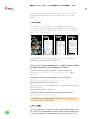 Uber Business Model: Understand How the
Platform Works
What started as a taxi booking service, Uber now provides several other services across
various countries. Let’s look at all Uber services that help the target audience get quick
solutions.
1. Uber Taxi
Uber taxi services are known for their ease of use, reliability, and competitive pricing. It
eliminates the need for traditional taxi hailing by connecting riders with freelance drivers. With
Uber, users can request a ride using the app and find a nearby driver to pick them up and
drop them to their desired location.
As of early 2023, Uber Taxi’s monthly users had grown to 130 million. In its first quarter of
2023, Uber generated gross bookings of 31.41 billion USD.
To ensure that the Uber taxi booking services are the perfect solution for all its
users, it provides a variety of taxi booking options. It includes:
1. UberX: The most affordable option, typically with a sedan or hatchback vehicle.
2. Uber XL: A larger option that can accommodate more passengers, often with SUVs or
minivans.
3. Uber Black: An upscale service with professional drivers and luxury vehicles.
4. Uber Select: A premium option with newer and more stylish cars.
5. Uber Comfort: Offers extra legroom and newer cars.
6. UberPool: Allows riders to share rides with others traveling in the same direction, making it
a cost-effective choice.
7. Uber SUV: A high-end option with larger SUVs.
8. Uber Assist: Designed for riders needing extra assistance or accessibility features.
9. Uber WAV: Offers wheelchair-accessible vehicles.
Want to build your own taxi booking app like Uber? Check: How Much Does It Cost to
Develop an App Like Uber? A Quick Guide.
2. Uber Eats
Uber Eats was launched in 2014. First known as UberFRESH, the name was changed to Uber
Eats in 2015. Its services are available in more than 45 countries. Users of the Uber Eats app
or website can browse a range of cuisines, eateries, and menu items offered nearby. After a

 