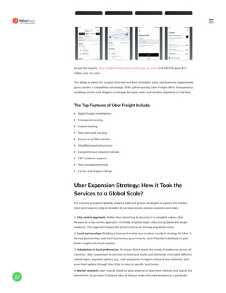 As per the reports, Uber Freight revenue grew 43% year-on-year, and EBITDA grew $17
million year-on-year.
The ability to select the cargoes that best suit their schedules, tools, and business requirements
gives carriers a competitive advantage. With upfront pricing, Uber Freight offers transparency,
enabling carriers and shippers to bargain for lower rates and monitor shipments in real time.
The Top Features of Uber Freight Include:
Digital freight marketplace
Transparent pricing
Instant booking
Real-time load tracking
Access to verified carriers
Simplified payment process
Comprehensive shipment details
24/7 customer support
Fleet management tools
Carrier and shipper ratings
Uber Expansion Strategy: How it Took the
Services to a Global Scale?
For a brand to expand globally requires solid and proven strategies to capture the market.
Uber went step-by-step to broaden its services across various countries and cities.
1. City-centric approach: Rather than launching its services in a complete nation, Uber
focused on a city-centric approach. It initially targeted major cities and grabbed the target
audience. This approach helped the brand to focus on densely populated areas.
2. Local partnerships: Building a local partnership was another excellent strategy for Uber. It
formed partnerships with local businesses, governments, and influential individuals to gain
better insights into local markets.
3. Adaptation to local preferences: To ensure that it meets the needs of audiences across all
countries, Uber customized its services to meet local tastes and demands. It included different
vehicle types, payment options (e.g., cash payments in regions where it was common), and
even food options through Uber Eats to cater to specific local tastes.
4. Market research: Uber heavily relied on data analysis to determine markets and assess the
demand for its services. It allowed Uber to always make informed decisions in a particular

 