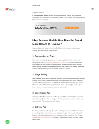 country or city.
5. Aggressive marketing: Uber used aggressive marketing to promote its services and attract
riders and drivers in new markets. These promotional campaigns included discounted rides
and driver incentives.
6. Acquisitions and mergers: In some cases, like Craeem and Autocab, Uber acquired or
merged with local competitors to consolidate its position in new markets. This strategy allowed
for quick market dominance.
Uber Revenue Models: How Does the Brand
Make Billions of Revenue?
How does Uber make so much money? Well, it follows several revenue models to earn
revenue. Some of its revenue models include:
1. Commission on Trips
Uber makes money by taking a portion of the fare charged for each ride in the form of
commission on trips. Uber charges about 20% of the overall fare, with the remaining sum
going to the driver who provided the transportation. Using a commission-based business
model, Uber can profit directly from the transactions on its platform. This strategy pushes the
company to facilitate more journeys through its app to raise revenue.
2. Surge Pricing
Uber uses surge pricing, which dynamically raises ride prices during high demand, to generate
revenue. The Uber app automatically increases costs to encourage more drivers to become
available in the region when there is a spike in ride requests, balancing supply and demand.
Uber receives the additional money customers pay during surge pricing as revenue, giving
them a temporary increase in income at busy times or events.
3. Cancellation Fee
Another way that Uber earns revenue is through cancellation fees. When riders cancel their
rides after a specific time, they are charged a particular amount based on the ride fare as a
cancellation fee. This money goes directly to Uber.
4. Delivery Fee
On-demand food delivery through Uber Eats is another primary source of Uber revenue. For
every order placed, a particular amount for delivery is charged. This amount is calculated
based on several bases, like distance, area, and the demand at that specific time. The app
charges about 25% of the delivery fee. So, every time an order is placed, Uber gets to make
money from it.

 