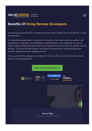 Hiring Benefits of Remote Developers
Benefits Of Hiring Remote Developers
Facing The Talent Crunch? You Are Not Alone!
A recent study shows that 69% of global companies report a talent crunch and difficulty in hiring
the right talent.
The baby­boomer generation is retiring and moving out of the active workforce rapidly. It will
leave behind a huge gap in the skilled labor supply. Moreover, most millennials are yet not
ready to take on these roles due to their lack of experience with many skill sets needed to fill the
skill gap. This issue has been largely overlooked by employers who need help filling open
positions quickly before they disappear forever!
Do you want to fill the skill gap in your team? Or are you willing to win over the talent crunch
situation in your organization?
Book A Free Consultation
James Kelly
Co­founder, Miracle Choice
Home Services
 