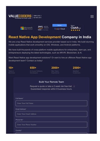 React Native Development
React Native App Development Company in India
We are a top React Native development services provider based out in India. We build stunning
mobile applications that work smoothly on iOS, Windows, and Android platforms.
We have built thousands of cross­platform mobile applications for enterprises, start­ups, and
entrepreneurs deploying the latest technologies, such as AR/VR, Blockchain, & AI.
Want React Native app development solutions? Or want to hire an offshore React Native app
development team? Contact us today!
18+
Years in
Business
650+
In­house Software
Developers
2000+
Man Years
Experience
2500+
Satisfied
Customers
Build Your Remote Team
Request a quote or take a 2 week risk free trial
Guaranteed response within 8 business hours.
Enter Your Full Name
Enter Your Email Address
Enter Your Phone Number
Home Technology
Full Name*
Email Address*
Phone No*
Country*
 