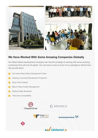 We Have Worked With Some Amazing Companies Globally
Our React Native development company has had the privilege of working with some amazing
companies from all over the globe. You can have a look at some of our prestigious clients here.
We provide them:
Top Indian React Native Development Team
Ongoing Learning & Development Programs
Quick Team Scaling
Best­In­Class Project Management
Global Quality Standards
Time­Zone Compatibility
 