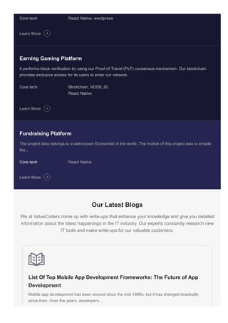 Fundraising Platform
The project idea belongs to a well­known Economist of the world. The motive of this project was to enable
the...
Core tech React Native
Core tech React Native, wordpress
Learn More
Earning Gaming Platform
It performs block verification by using our Proof of Travel (PoT) consensus mechanism. Our blockchain
provides exclusive access for its users to enter our network.
Core tech Blockchain, NODE.JS,
React Native
Learn More
Learn More
Our Latest Blogs
We at ValueCoders come up with write­ups that enhance your knowledge and give you detailed
information about the latest happenings in the IT industry. Our experts constantly research new
IT tools and make write­ups for our valuable customers.
List Of Top Mobile App Development Frameworks: The Future of App
Development
Mobile app development has been around since the mid­1990s, but it has changed drastically
since then. Over the years, developers…
 