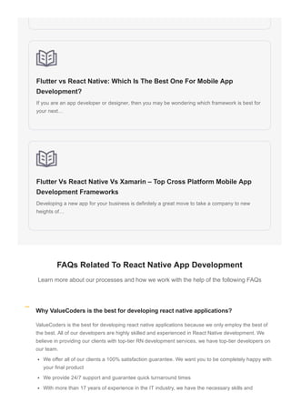 Flutter vs React Native: Which Is The Best One For Mobile App
Development?
If you are an app developer or designer, then you may be wondering which framework is best for
your next…
Flutter Vs React Native Vs Xamarin – Top Cross Platform Mobile App
Development Frameworks
Developing a new app for your business is definitely a great move to take a company to new
heights of…
FAQs Related To React Native App Development
Learn more about our processes and how we work with the help of the following FAQs
ValueCoders is the best for developing react native applications because we only employ the best of
the best. All of our developers are highly skilled and experienced in React Native development. We
believe in providing our clients with top­tier RN development services, we have top­tier developers on
our team.
We offer all of our clients a 100% satisfaction guarantee. We want you to be completely happy with
your final product
We provide 24/7 support and guarantee quick turnaround times
With more than 17 years of experience in the IT industry, we have the necessary skills and
Why ValueCoders is the best for developing react native applications?
 
