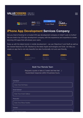 iOS Development
iPhone App Development Services Company
Are you tired of looking for a trusted iOS app development company in India? Look no further!
We are India’s top iOS app development company with the experience and expertise to create
stunning iOS apps that will amaze your users.
Keep up with the latest trends in mobile development – we use Objective­C and Swift as well as
the newest features for iOS. Backed by the latest Apple technologies and tools, we help you
create an app that is not only beautiful but also functionally rich and user­friendly.
18+
Years in
Business
650+
In­house Software
Developers
2000+
Man Years
Experience
2500+
Satisfied
Customers
Build Your Remote Team
Request a quote or take a 2 week risk free trial
Guaranteed response within 8 business hours.
Enter Your Full Name
Enter Your Email Address
Enter Your Phone Number
Home Technology
Full Name*
Email Address*
Phone No*
Enter Your Country
Country*
 