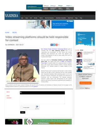 Apps Game KDS Security Telecom Work From Anywhere Subscriber to Newsletter March Issue Blogs Vlogs
HOME / NEWS
Video streaming platforms should be held responsible
for content
By VARINDIA - 2021-03-27
Ravi Shankar Prasad, Information Technology Minister said on
Thursday that the video streaming services have to be
"responsible and accountable" for their shows and movies,
defending rules introduced last month that regulate such
content.  India tightened its grip on social media rms such as
Facebook and Twitter.
 
The rules, called the "Intermediary Guidelines and Digital Media
Ethics Code", also require rms such as Net ix and Amazon's
Prime Video to classify content into categories based on viewers'
age as  the country about obscene content or hurting religious
sentiments. OTT delivers content to viewers directly by the
internet.
 
Minister Prasad said if companies had the right to create content,
others had the right to have a grievance.The new rules mandate
tech companies including video streaming giants to set up a
grievance redressal mechanism and appoint new executives to
coordinate with law enforcement. The three-tier grievance
resolution system begins with self-regulation by the content
platform and ends at a government appointed panel headed by a
ministry o cial.
 
India is tolerant and will remain tolerant," Minister said. but the limits of tolerance and standards of tolerance should not be judged on the
creating freedom or abuse of a particular producer of an OTT platform
Name:
Email:
Comment:
reCAPTCHA
I'm not a robot
Privacy - Terms
5
Send
 CIO  - SPEAK
Sandeep Sengupta, MD, ISOAH
Data Securities Educating
customers &...
Dr. Harsha E Thennarasu
Chief IT & Cyber Security
Advisor, HKIT Securi...
Jaideep Khanduja Chief
Technology O cer,
AccioMango Pvt Ltd Educati...
 
