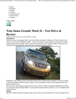 Tata Sumo Grande Mark II – Test Drive & Review | VickyConnect Expert...   http://vicky.in/connect/expertreviews/tata-sumo-grande-mark-ii-test-drive...




                   Home
                   Members
                   Groups
                   Forums
                   Expert Reviews
                   User Reviews
                   Answers

            Login | Signup




            Tata Sumo Grande Mark II – Test Drive &
            Review
            Posted by TeamVicky under Sumo Grande MKII. 1 Comment
            Introduction
            Unlike the sumo, sumo grande didn’t went well with the customers. Adding to the Tata’s misery is the
            success of its arch rival Mahindra’s MPV – XYlo. The failure of sumo Grande is attributed to its radical
            styling and poor plastic quality. On the other hand,Toyota Innova the segment leader continued to lure
            customers with its impeccable refinement and car like driving characteristics.




            Mahindra’s Xylo manage to get a slot with its best-in-class comfort and convenience. Tata once a leader
            in the utility segment wishes to regain its glory. The new upgraded version of sumo grande called sumo
            grande mark II is here.
            We have been witnessing great improvement in Tata vehicle’s quality (remember Indigo Manza), before
            we checked out Sumo Grande Mark II, we expected the improvement in this line. Let’s see whether Sumo
            Grande delivers!
            Styling
            Mark II resembles the Sumo Grande in larger sense. There are much difference in exterior styling. But on


1 of 6                                                                                                                             9/8/2010 1:47 AM
 