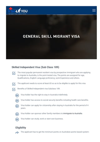 GENERAL SKILL MIGRANT VISA
Skilled Independent Visa (Sub Class 189)
Eligibility
The most popular permanent resident visa by prospective immigrant who are applying
to migrate to Australia, is the point tested visa, The points are assigned for age,
Quali몭cations, English Language pro몭ciency, work Experience and others.

The applicant needs to score at least 65 so as to be eligible to apply for this visa.

Bene몭ts of Skilled Independent visa Subclass 189.

Visa holder has the right to stay in Australia inde몭nitely.

Visa holder has access to social security bene몭ts including health care bene몭ts.

Visa holder can apply for citizenship after staying in Australia for the period of 4
years.

Visa holder can sponsor other family members to immigrate to Australia.

Visa holder can study, work or start own business.

The applicant has to get the minimum points on Australian points based system-

 