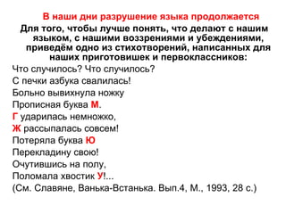 В наши дни разрушение языка продолжается Для того, чтобы лучше понять, что делают с нашим языком, с нашими воззрениями и убеждениями, приведём одно из стихотворений, написанных для наших приготовишек и первоклассников: Что случилось? Что случилось? С печки азбука свалилась! Больно вывихнула ножку Прописная буква  М . Г  ударилась немножко, Ж  рассыпалась совсем! Потеряла буква  Ю Перекладину свою! Очутившись на полу, Поломала хвостик  У !...  (См. Славяне, Ванька-Встанька. Вып.4, М., 1993, 28 с.) 
