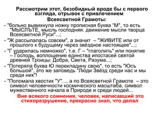Рассмотрим этот, безобидный вроде бы с первого взгляда, отрывок с привлечением  Всеясветной Грамоты: - "больно вывихнула ножку прописная буква “М", то есть  "МЫСЛЪТЕ, мысль господняя. движение мысли творца Всеясветной Руси"...; - "Ж рассыпалась совсем", а значит  – "ЖИВИТЕ или от прошлого к будущему через звёздное настоящее"...; - "Г ударилась немножко", т.е. Г – "глаголить" или понятие  – Господь, воплощение единства ипостасей святой древней Троицы: Добра, Света, Разума...; - "Потеряла буква Ю перекладину свою", то есть "Юсъ большой", это же заповедь "Люди Звёзд среди нас и мы среди них"! - "Поломала хвостик "У"..., а по Всеясветной Грамоте  – это символ человечности космического масштаба, символ мужественного начала в Природе и среди людей... Вне всякого сомнения, человек, написавший это стихоразрушение, прекрасно знал, что делал 