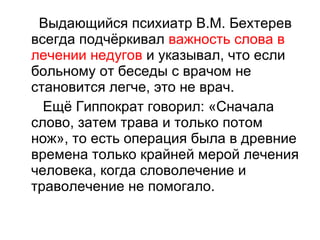 Выдающийся психиатр В.М. Бехтерев всегда подчёркивал  важность слова в лечении недугов  и указывал, что если больному от беседы с врачом не становится легче, это не врач.  Ещё Гиппократ говорил: «Сначала слово, затем трава и только потом нож», то есть операция была в древние времена только крайней мерой лечения человека, когда словолечение и траволечение не помогало.  