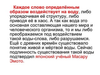 Каждое слово определённым образом воздействует на воду , либо упорядочивая её структуру, либо приводя её в хаос. А так как вода это основная составляющая нашего мира и человеческого организма, то и мы либо преображаемся под воздействием такой воды-слова, либо разрушаемся. Ещё с древних времён существовало понятие живой и мёртвой воды. Сейчас подлинность существования такой воды подтвердил  японский учёный Масару Эмото. 